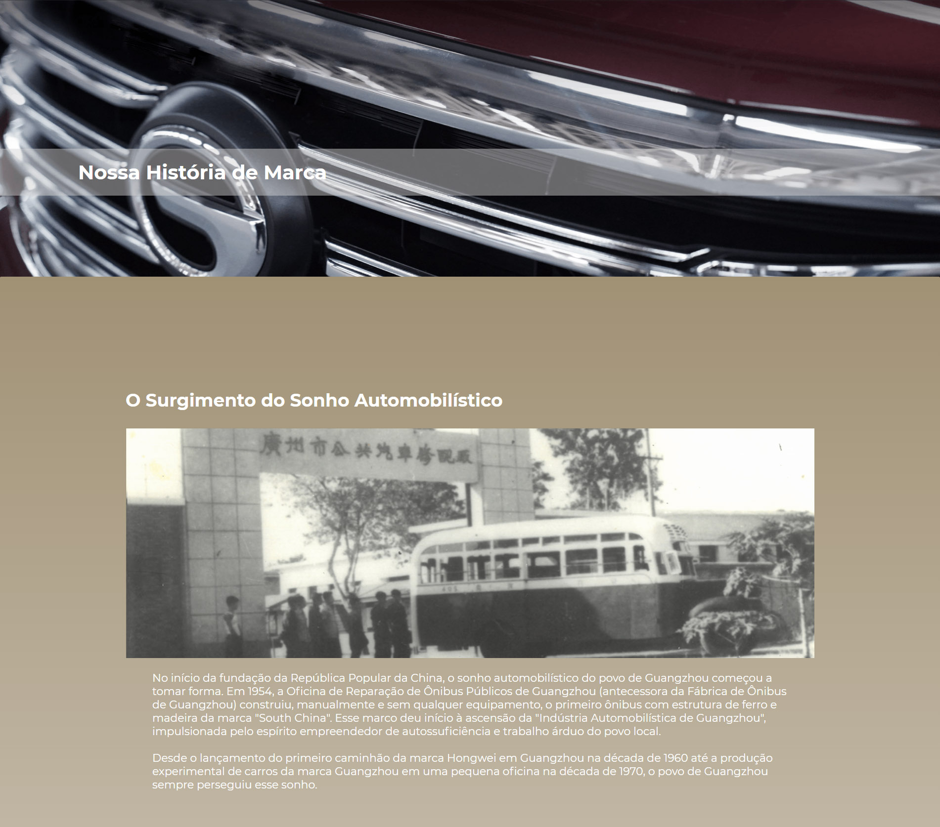 O Surgimento do Sonho Automobilístico No início da fundação da República Popular da China, o sonho automobilístico do povo de Guangzhou começou a tomar forma. Em 1954, a Oficina de Reparação de Ônibus Públicos de Guangzhou (antecessora da Fábrica de Ônibus de Guangzhou) construiu, manualmente e sem qualquer equipamento, o primeiro ônibus com estrutura de ferro e madeira da marca "South China". Esse marco deu início à ascensão da "Indústria Automobilística de Guangzhou", impulsionada pelo espírito empreendedor de autossuficiência e trabalho árduo do povo local.  Desde o lançamento do primeiro caminhão da marca Hongwei em Guangzhou na década de 1960 até a produção experimental de carros da marca Guangzhou em uma pequena oficina na década de 1970, o povo de Guangzhou sempre perseguiu esse sonho.