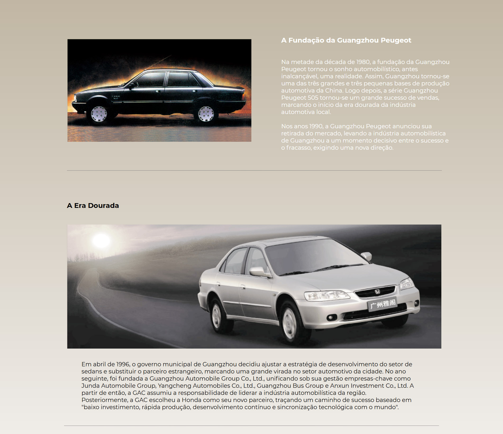 A Fundação da Guangzhou Peugeot Na metade da década de 1980, a fundação da Guangzhou Peugeot tornou o sonho automobilístico, antes inalcançável, uma realidade. Assim, Guangzhou tornou-se uma das três grandes e três pequenas bases de produção automotiva da China. Logo depois, a série Guangzhou Peugeot 505 tornou-se um grande sucesso de vendas, marcando o início da era dourada da indústria automotiva local.  Nos anos 1990, a Guangzhou Peugeot anunciou sua retirada do mercado, levando a indústria automobilística de Guangzhou a um momento decisivo entre o sucesso e o fracasso, exigindo uma nova direção. A Era Dourada Em abril de 1996, o governo municipal de Guangzhou decidiu ajustar a estratégia de desenvolvimento do setor de sedans e substituir o parceiro estrangeiro, marcando uma grande virada no setor automotivo da cidade. No ano seguinte, foi fundada a Guangzhou Automobile Group Co., Ltd., unificando sob sua gestão empresas-chave como Junda Automobile Group, Yangcheng Automobiles Co., Ltd., Guangzhou Bus Group e Anxun Investment Co., Ltd. A partir de então, a GAC assumiu a responsabilidade de liderar a indústria automobilística da região.  Posteriormente, a GAC escolheu a Honda como seu novo parceiro, traçando um caminho de sucesso baseado em "baixo investimento, rápida produção, desenvolvimento contínuo e sincronização tecnológica com o mundo".