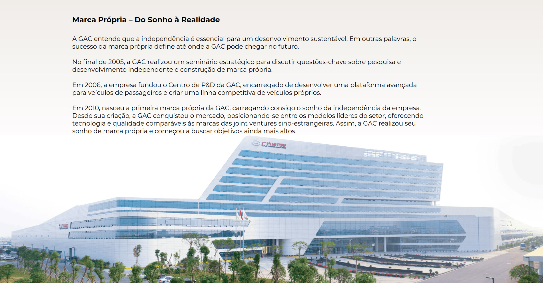 Marca Própria – Do Sonho à Realidade A GAC entende que a independência é essencial para um desenvolvimento sustentável. Em outras palavras, o sucesso da marca própria define até onde a GAC pode chegar no futuro.  No final de 2005, a GAC realizou um seminário estratégico para discutir questões-chave sobre pesquisa e desenvolvimento independente e construção de marca própria. Em 2006, a empresa fundou o Centro de P&D da GAC, encarregado de desenvolver uma plataforma avançada para veículos de passageiros e criar uma linha competitiva de veículos próprios. Em 2010, nasceu a primeira marca própria da GAC, carregando consigo o sonho da independência da empresa.  Desde sua criação, a GAC conquistou o mercado, posicionando-se entre os modelos líderes do setor, oferecendo tecnologia e qualidade comparáveis às marcas das joint ventures sino-estrangeiras. Assim, a GAC realizou seu sonho de marca própria e começou a buscar objetivos ainda mais altos.