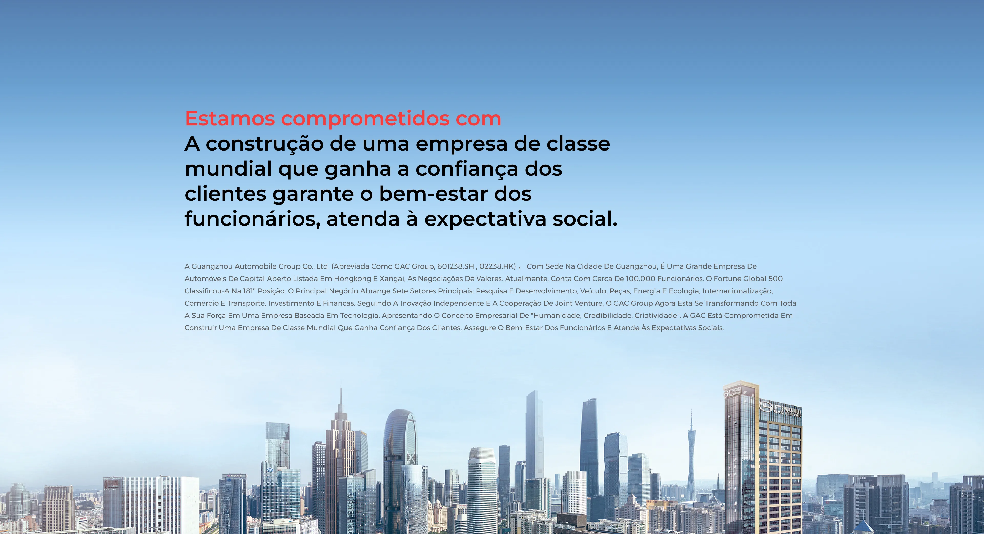 Estamos comprometidos com A construção de uma empresa de classe mundial que ganha a confiança dos clientes garante o bem-estar dos funcionários, atenda à expectativa social. A Guangzhou Automobile Group Co., Ltd. (abreviada como GAC Group, 601238.SH , 02238.HK) , com sede na cidade de Guangzhou, é uma grande empresa de automóveis de capital aberto listada em Hongkong e Xangai, as negociações de valores. Atualmente, conta com cerca de 100.000 funcionários. O Fortune Global 500 classificou-a na 181ª posição. O principal negócio abrange sete setores principais: pesquisa e desenvolvimento, veículo, peças, energia e ecologia, internacionalização, comércio e transporte, investimento e finanças. Seguindo a inovação independente e a cooperação de joint venture, o GAC Group agora está se transformando com toda a sua força em uma empresa baseada em tecnologia. Apresentando o conceito empresarial de "Humanidade, Credibilidade, Criatividade", a GAC está comprometida em construir uma empresa de classe mundial que ganha confiança dos clientes, assegure o bem-estar dos funcionários e atende às expectativas sociais.