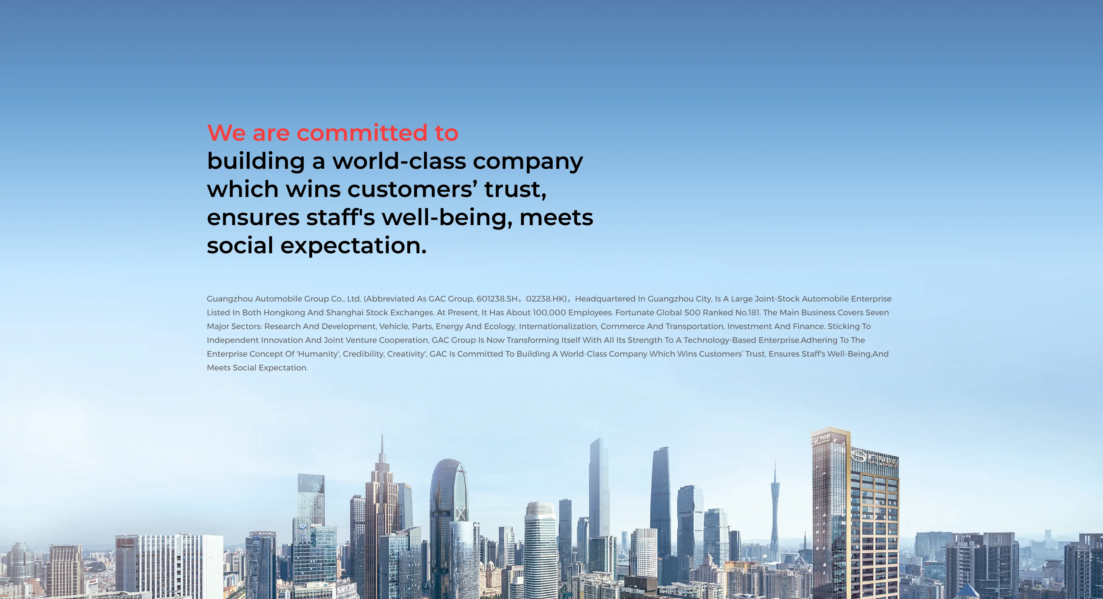 We are committed to     building a world-class company which wins customers’ trust, ensures staff's well-being, meets social expectation.     Guangzhou Automobile Group Co., Ltd. (abbreviated as GAC group, 601238.SH，02238.HK)，headquartered in Guangzhou City, is a large joint-stock automobile enterprise listed in both Hongkong and Shanghai Stock exchanges. At present, it has about 100,000 employees. Fortunate Global 500 ranked No.181. The main business covers seven major sectors: research and development, vehicle, parts, energy and ecology, internationalization, commerce and transportation, investment and finance. Sticking to independent innovation and joint venture cooperation, GAC group is now transforming itself with all its strength to a technology-based enterprise.Adhering to the enterprise concept of 'Humanity', Credibility, Creativity', GAC is committed to building a world-class company which wins customers’ trust, ensures staff's well-being,and meets social expectation.