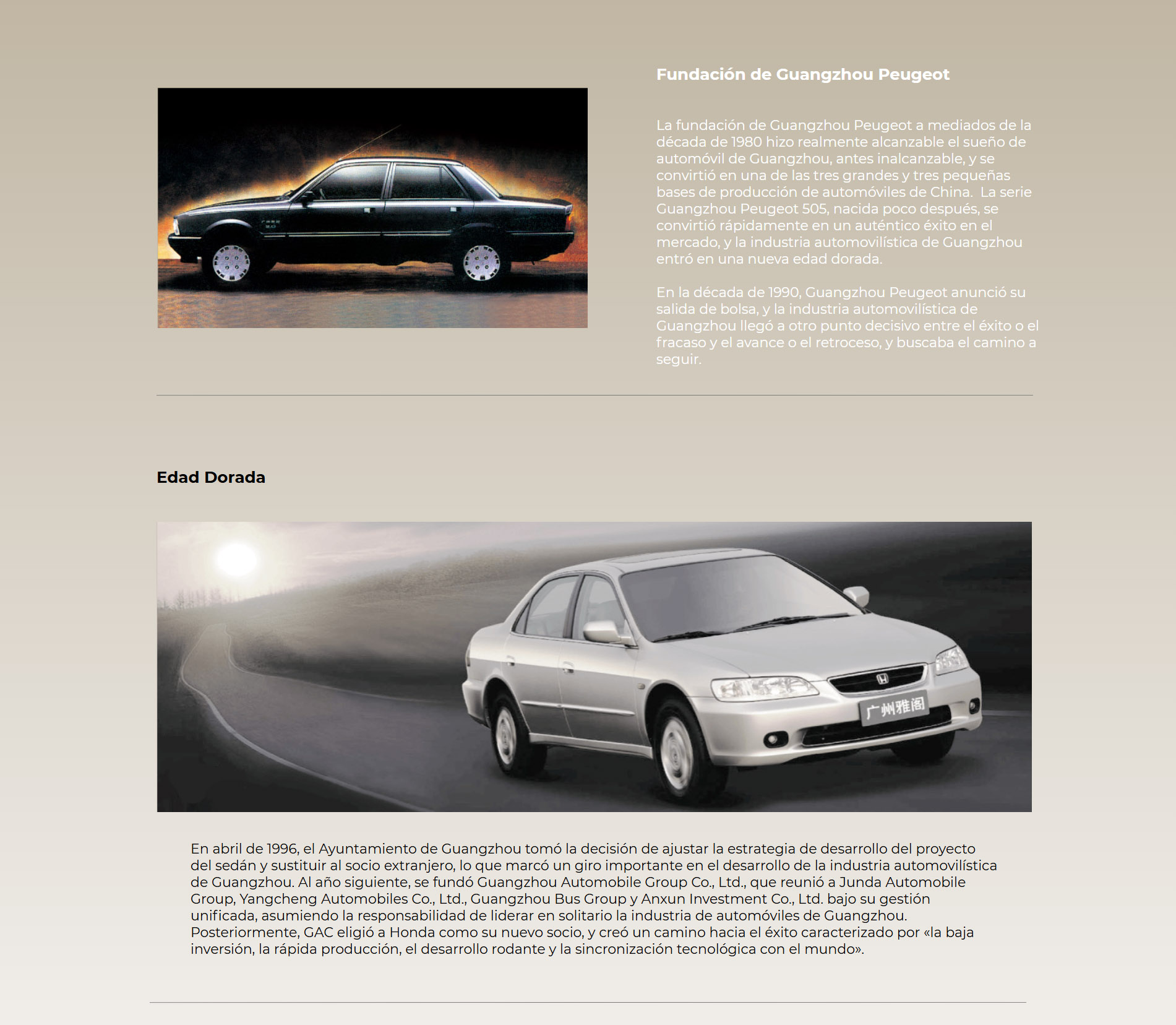Fundación de Guangzhou Peugeot La fundación de Guangzhou Peugeot a mediados de la década de 1980 hizo realmente alcanzable el sueño de automóvil de Guangzhou, antes inalcanzable, y se convirtió en una de las tres grandes y tres pequeñas bases de producción de automóviles de China.  La serie Guangzhou Peugeot 505, nacida poco después, se convirtió rápidamente en un auténtico éxito en el mercado, y la industria automovilística de Guangzhou entró en una nueva edad dorada. En la década de 1990, Guangzhou Peugeot anunció su salida de bolsa, y la industria automovilística de Guangzhou llegó a otro punto decisivo entre el éxito o el fracaso y el avance o el retroceso, y buscaba el camino a seguir. Edad Dorada En abril de 1996, el Ayuntamiento de Guangzhou tomó la decisión de ajustar la estrategia de desarrollo del proyecto del sedán y sustituir al socio extranjero, lo que marcó un giro importante en el desarrollo de la industria automovilística de Guangzhou. Al año siguiente, se fundó Guangzhou Automobile Group Co., Ltd., que reunió a Junda Automobile Group, Yangcheng Automobiles Co., Ltd., Guangzhou Bus Group y Anxun Investment Co., Ltd. bajo su gestión unificada, asumiendo la responsabilidad de liderar en solitario la industria de automóviles de Guangzhou. Posteriormente, GAC eligió a Honda como su nuevo socio, y creó un camino hacia el éxito caracterizado por «la baja inversión, la rápida producción, el desarrollo rodante y la sincronización tecnológica con el mundo».