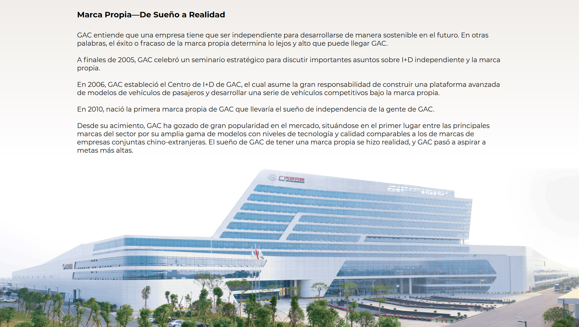 Marca Propia—De Sueño a Realidad GAC entiende que una empresa tiene que ser independiente para desarrollarse de manera sostenible en el futuro. En otras palabras, el éxito o fracaso de la marca propia determina lo lejos y alto que puede llegar GAC. A finales de 2005, GAC celebró un seminario estratégico para discutir importantes asuntos sobre I+D independiente y la marca propia. En 2006, GAC estableció el Centro de I+D de GAC, el cual asume la gran responsabilidad de construir una plataforma avanzada de modelos de vehículos de pasajeros y desarrollar una serie de vehículos competitivos bajo la marca propia. En 2010, nació la primera marca propia de GAC que llevaría el sueño de independencia de la gente de GAC. Desde su nacimiento, GAC ha gozado de gran popularidad en el mercado, situándose en el primer lugar entre las principales marcas del sector por su amplia gama de modelos con niveles de tecnología y calidad comparables a los de marcas de empresas conjuntas chino-extranjeras. El sueño de GAC de tener una marca propia se hizo realidad, y GAC pasó a aspirar a metas más altas.