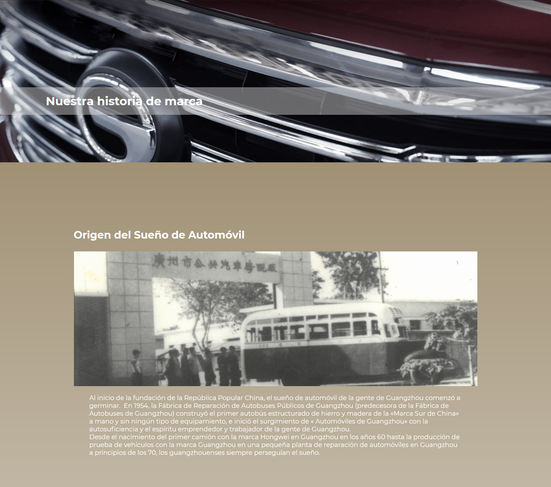 Origen del Sueño de Automóvil Al inicio de la fundación de la República Popular China  el sueño de automóvil de la gente de Guangzhou comenzó a germinar.  En 1954, la Fábrica de Reparación de Autobuses Públicos de Guangzhou (predecesora de la Fábrica de Autobuses de Guangzhou) construyó el primer autobús estructurado de hierro y madera de la «Marca Sur de China» a mano y sin ningún tipo de equipamiento, e inició el surgimiento de « Automóviles de Guangzhou» con la autosuficiencia y el espíritu emprendedor y trabajador de la gente de Guangzhou. Desde el nacimiento del primer camión con la marca Hongwei en Guangzhou en los años 60 hasta la producción de prueba de vehículos con la marca Guangzhou en una pequeña planta de reparación de automóviles en Guangzhou a principios de los 70, los guangzhouenses siempre perseguían el sueño.