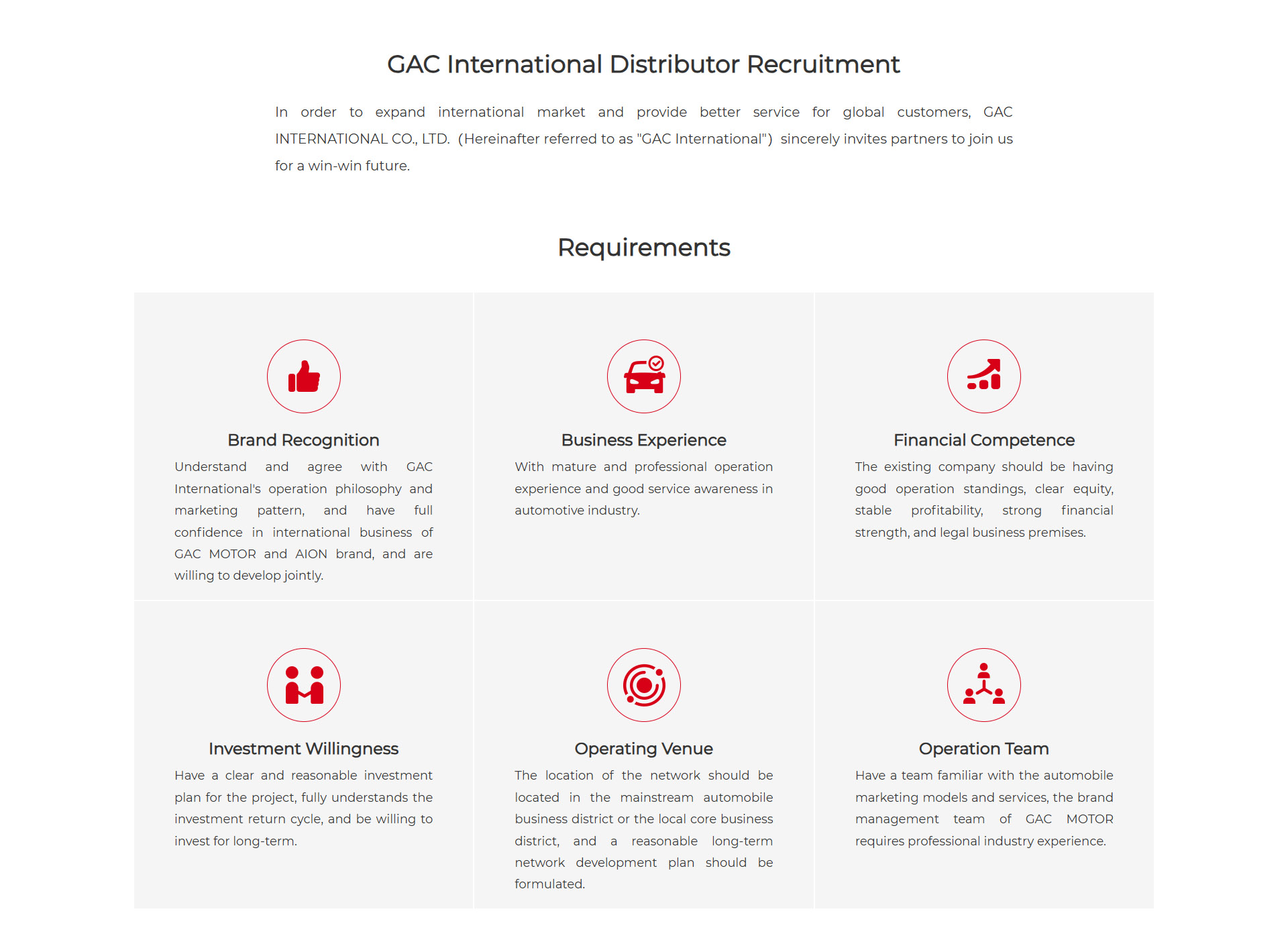 GAC International Distributor Recruitment  In order to expand international market and provide better service for global customers, GAC INTERNATIONAL CO., LTD.(Hereinafter referred to as "GAC International")sincerely invites partners to join us for a win-win future.  Requirements  Brand Recognition:  Understand and agree with GAC International's operation philosophy and marketing pattern, and have full confidence in international business of GAC MOTOR and AION brand, and are willing to develop jointly.  Business Experience:  With mature and professional operation experience and good service awareness in automotive industry.  Financial Competence: The existing company should be having good operation standings, clear equity, stable profitability, strong financial strength, and legal business premises.  Investment Willingness:  Have a clear and reasonable investment plan for the project, fully understands the investment return cycle, and be willing to invest for long-term.  Operating Venue: The location of the network should be located in the mainstream automobile business district or the local core business district, and a reasonable long-term network development plan should be formulated.  Operation Team: Have a team familiar with the automobile marketing models and services, the brand management team of GAC MOTOR requires professional industry experience.