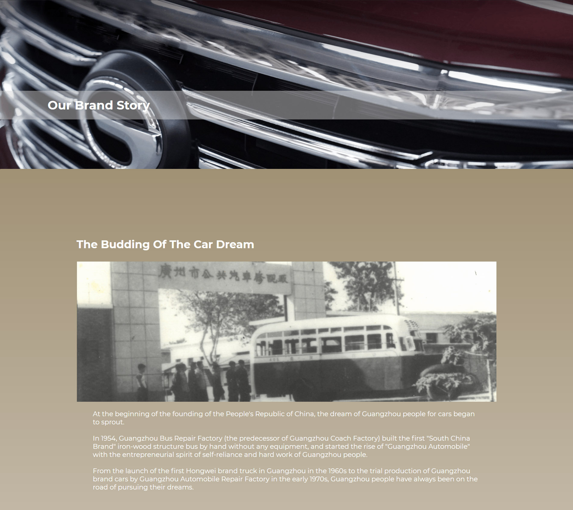 Origination of the Automobile Dream At the beginning of the founding of the People’s Republic of China  the car dream of Guangzhou people began to sprout. In 1954, Guangzhou Public Bus Repair Factory (predecessor of Guangzhou Bus Factory) built the first "South China Brand" iron-wood structured bus by hand without any equipment and started the rise of "Guangzhou Automobile" with the self-reliance and hard working entrepreneurial spirit of the Guangzhou people.  Since the birth of the first Hongwei-branded truck in Guangzhou in the 1960s to the trial production of Guangzhou-branded cars at a small automobile repair plant in Guangzhou in the early 1970s, the Guangzhou people were always pursuing the dream.